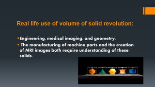 Real life use of volume of solid revolution:
Engineering, medical imaging, and geometry.
 The manufacturing of machine parts and the creation
of MRI images both require understanding of these
solids.
 