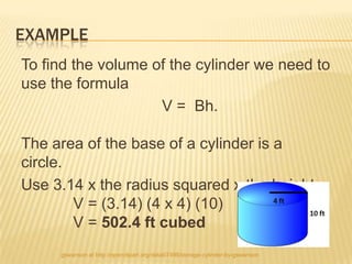 EXAMPLE
To find the volume of the cylinder we need to
use the formula
                    V = Bh.

The area of the base of a cylinder is a
circle.
Use 3.14 x the radius squared x the height.
        V = (3.14) (4 x 4) (10)
        V = 502.4 ft cubed
     gswanson at http://openclipart.org/detail/7498/storage-cylinder-by-gswanson
 