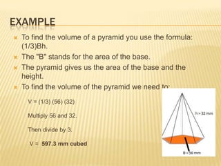 EXAMPLE
   To find the volume of a pyramid you use the formula:
    (1/3)Bh.
   The "B" stands for the area of the base.
   The pyramid gives us the area of the base and the
    height.
   To find the volume of the pyramid we need to:
     V = (1/3) (56) (32)

     Multiply 56 and 32.

     Then divide by 3.

      V = 597.3 mm cubed
 