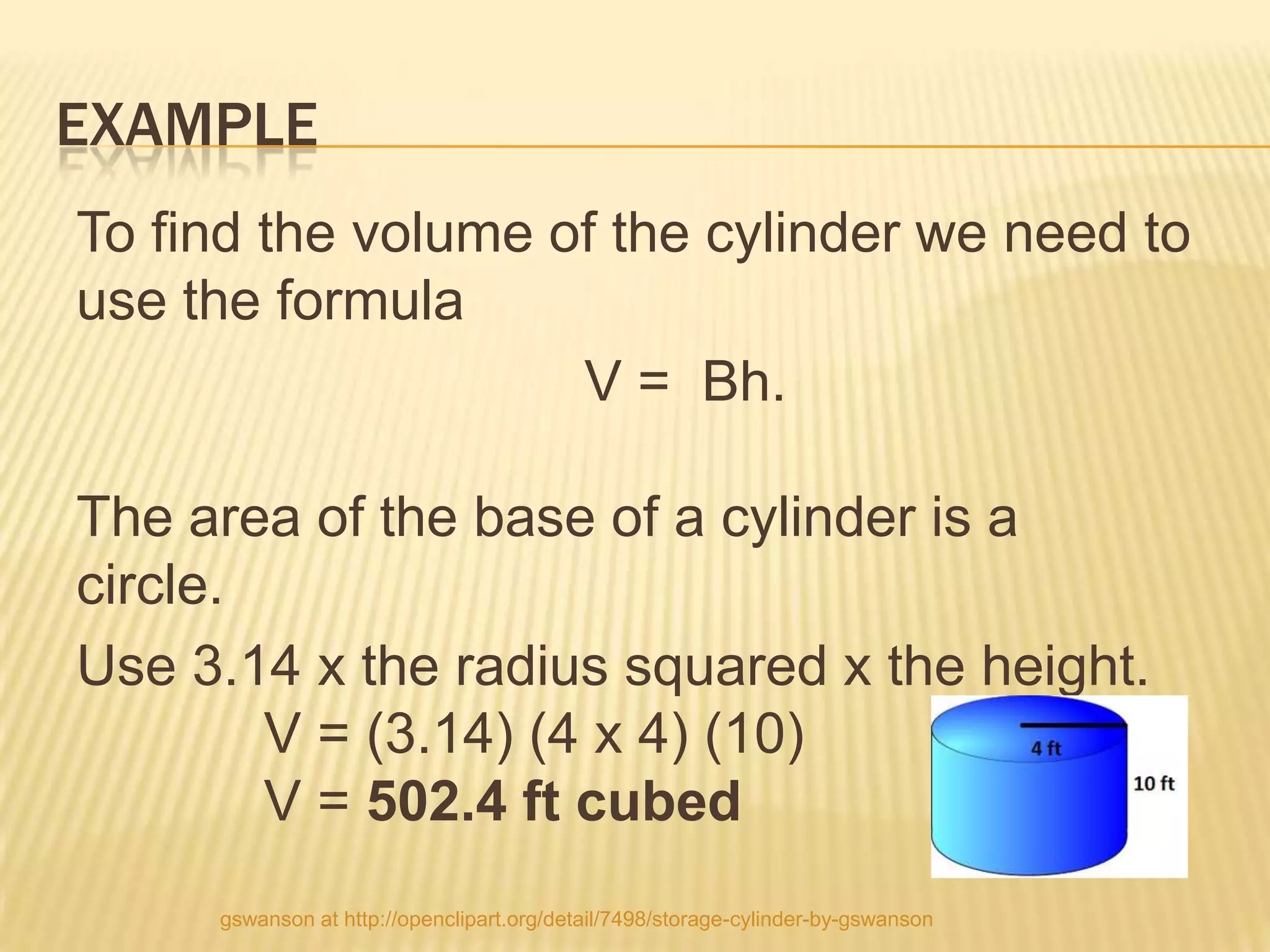 EXAMPLE
To find the volume of the cylinder we need to
use the formula
                    V = Bh.

The area of the base of a cylinder is a
circle.
Use 3.14 x the radius squared x the height.
        V = (3.14) (4 x 4) (10)
        V = 502.4 ft cubed
     gswanson at http://openclipart.org/detail/7498/storage-cylinder-by-gswanson
 