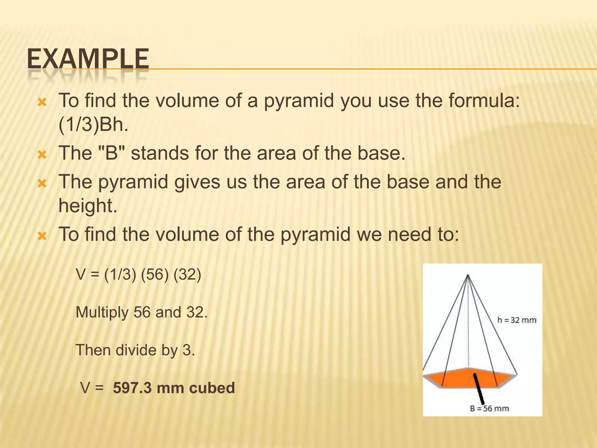 EXAMPLE
   To find the volume of a pyramid you use the formula:
    (1/3)Bh.
   The "B" stands for the area of the base.
   The pyramid gives us the area of the base and the
    height.
   To find the volume of the pyramid we need to:
     V = (1/3) (56) (32)

     Multiply 56 and 32.

     Then divide by 3.

      V = 597.3 mm cubed
 