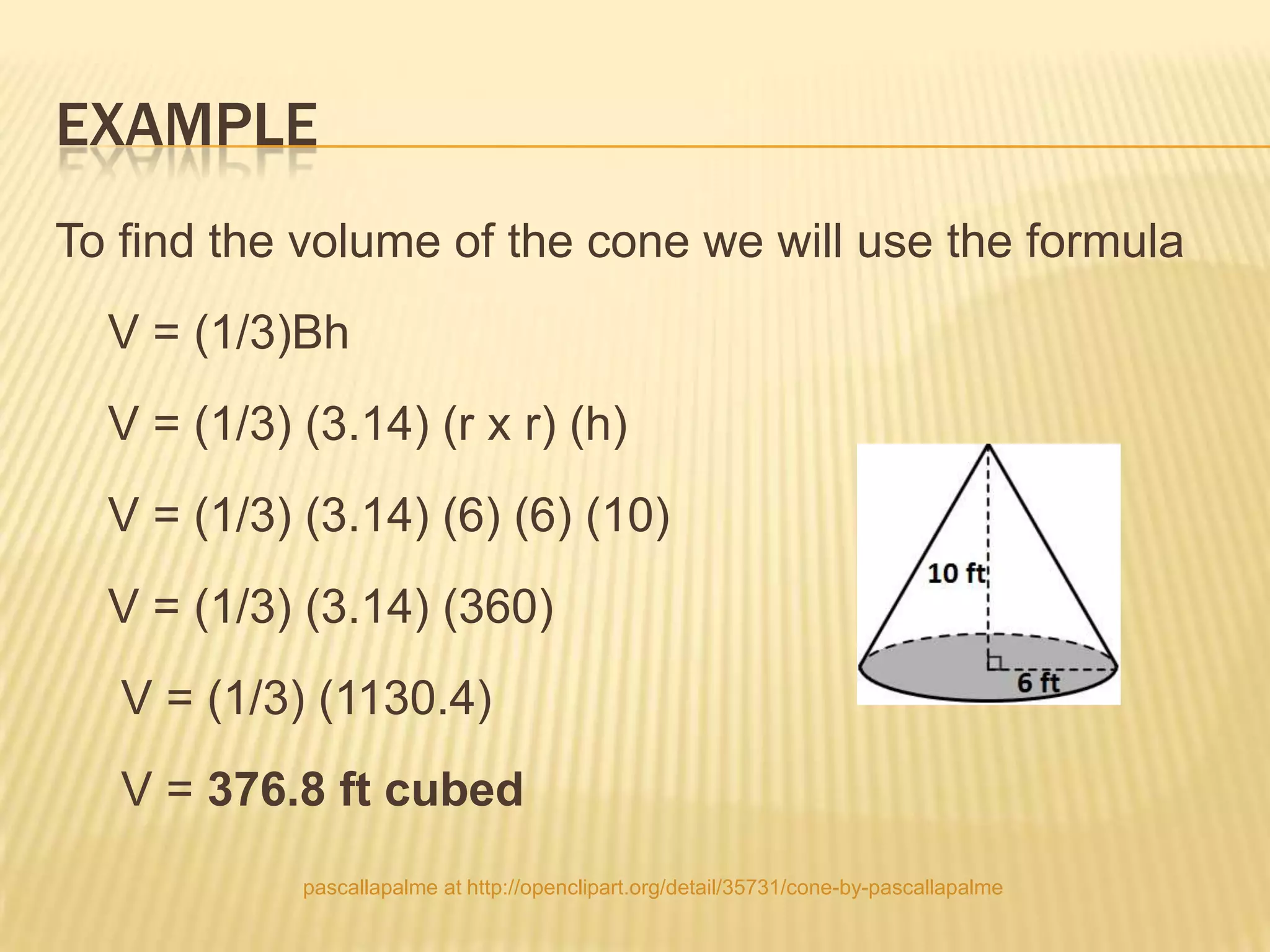 EXAMPLE
To find the volume of the cone we will use the formula
  V = (1/3)Bh
  V = (1/3) (3.14) (r x r) (h)
  V = (1/3) (3.14) (6) (6) (10)
  V = (1/3) (3.14) (360)
   V = (1/3) (1130.4)
   V = 376.8 ft cubed
            pascallapalme at http://openclipart.org/detail/35731/cone-by-pascallapalme
 