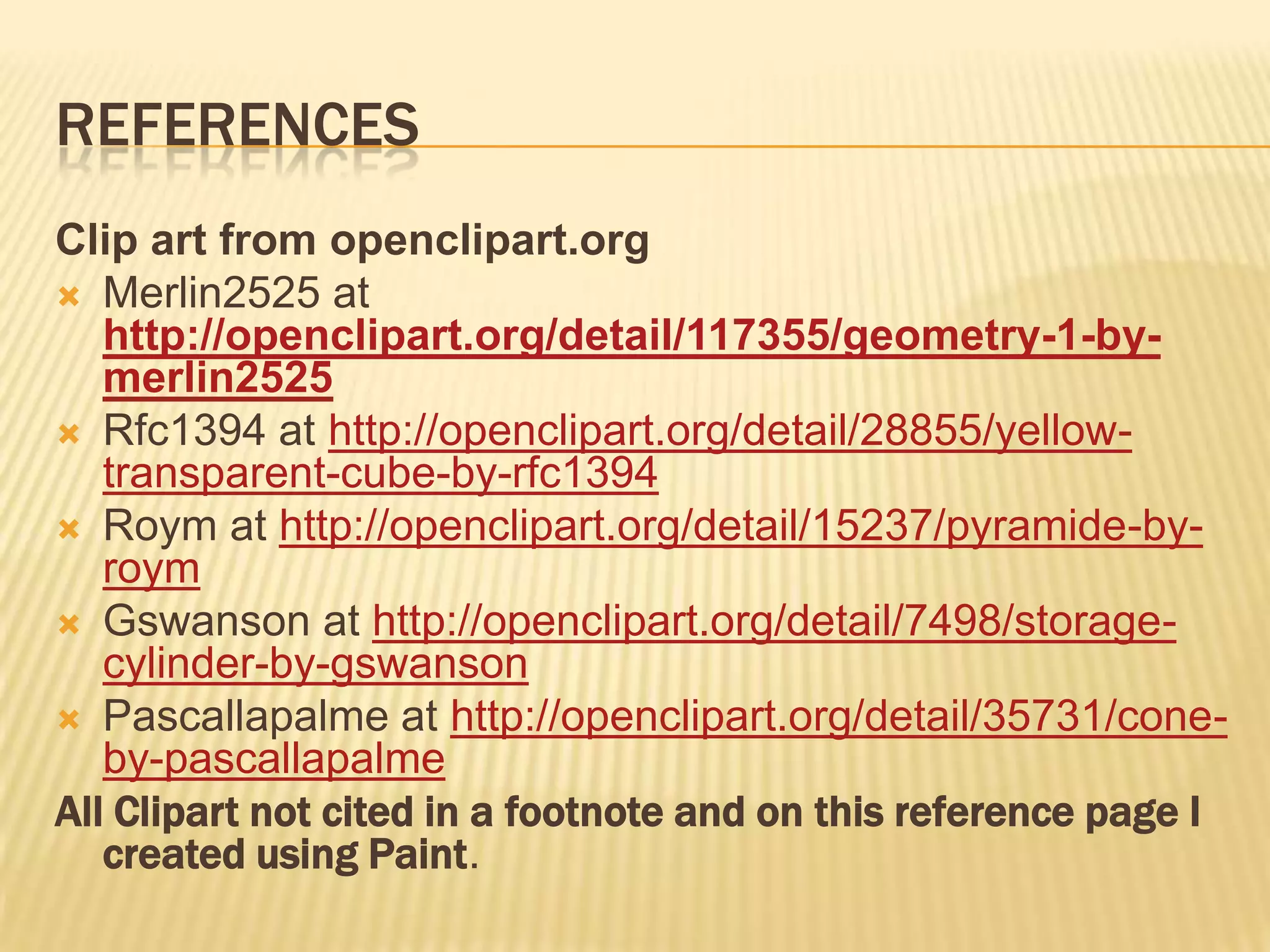 REFERENCES
Clip art from openclipart.org
 Merlin2525 at
   http://openclipart.org/detail/117355/geometry-1-by-
   merlin2525
 Rfc1394 at http://openclipart.org/detail/28855/yellow-
   transparent-cube-by-rfc1394
 Roym at http://openclipart.org/detail/15237/pyramide-by-
   roym
 Gswanson at http://openclipart.org/detail/7498/storage-
   cylinder-by-gswanson
 Pascallapalme at http://openclipart.org/detail/35731/cone-
   by-pascallapalme
All Clipart not cited in a footnote and on this reference page I
   created using Paint.
 