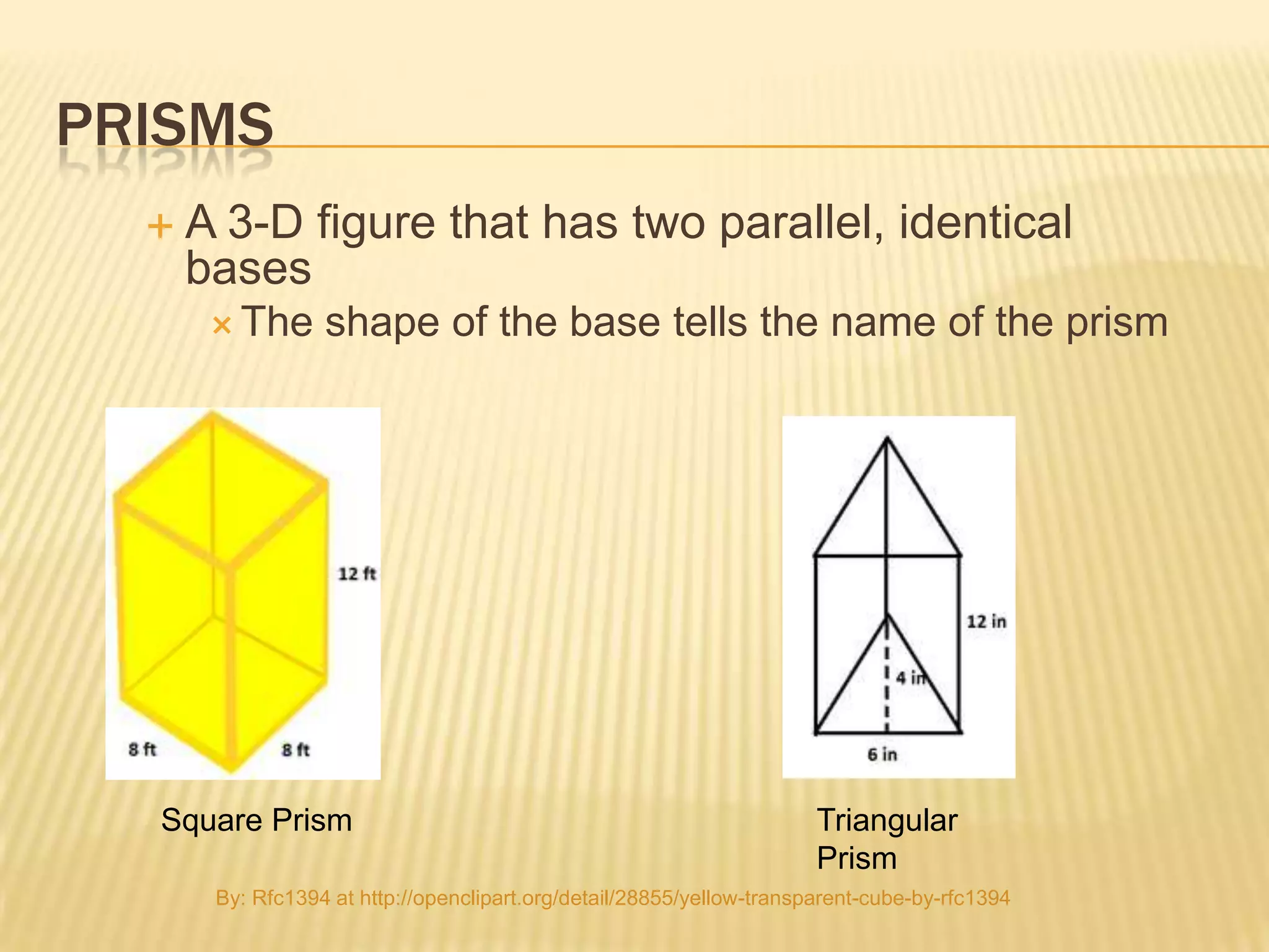 PRISMS
     A 3-D figure that has two parallel, identical
      bases
        The      shape of the base tells the name of the prism




  Square Prism                                                         Triangular
                                                                       Prism
       By: Rfc1394 at http://openclipart.org/detail/28855/yellow-transparent-cube-by-rfc1394
 