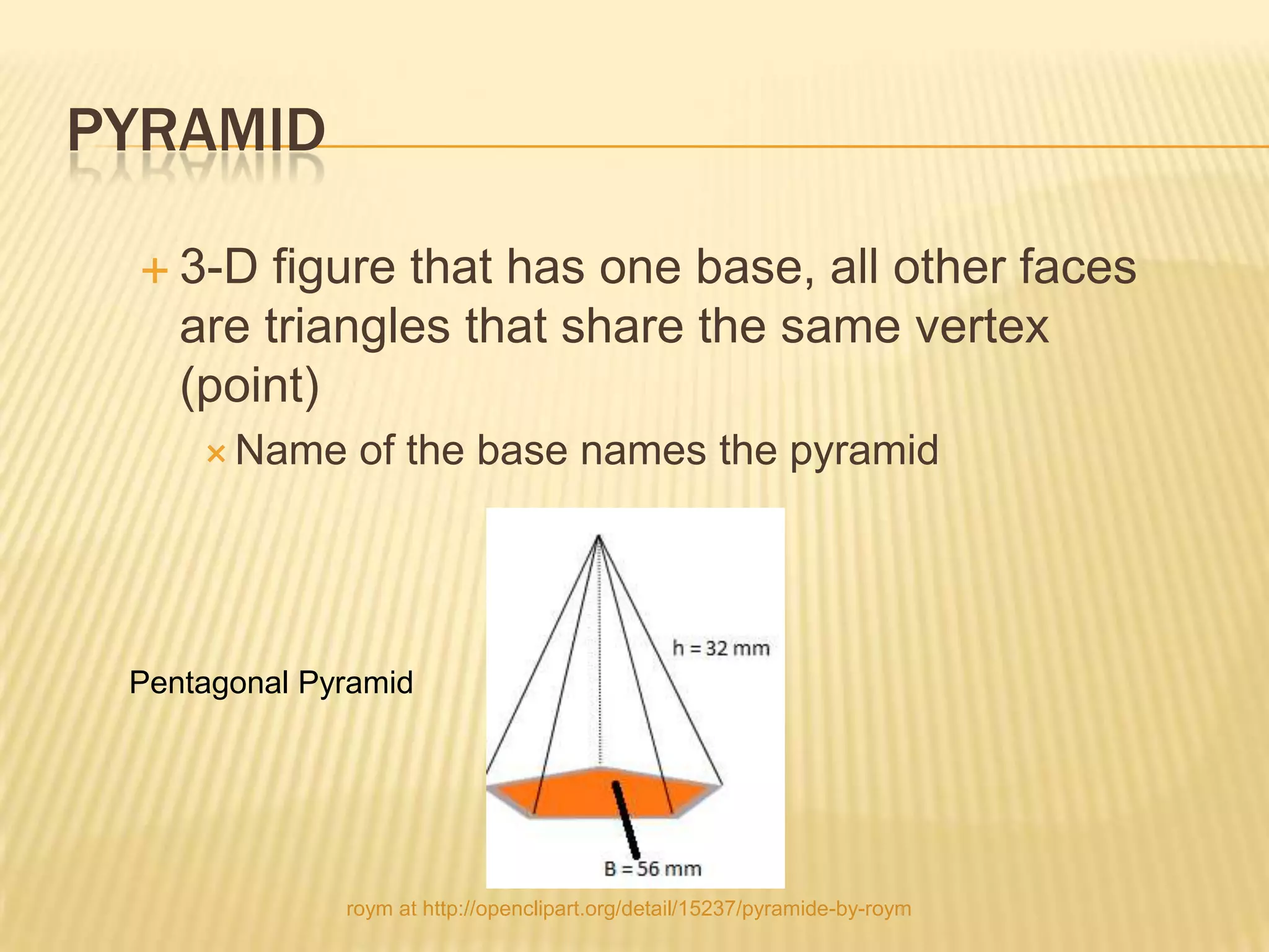 PYRAMID

  3-D   figure that has one base, all other faces
    are triangles that share the same vertex
    (point)
      Name    of the base names the pyramid




 Pentagonal Pyramid




              roym at http://openclipart.org/detail/15237/pyramide-by-roym
 