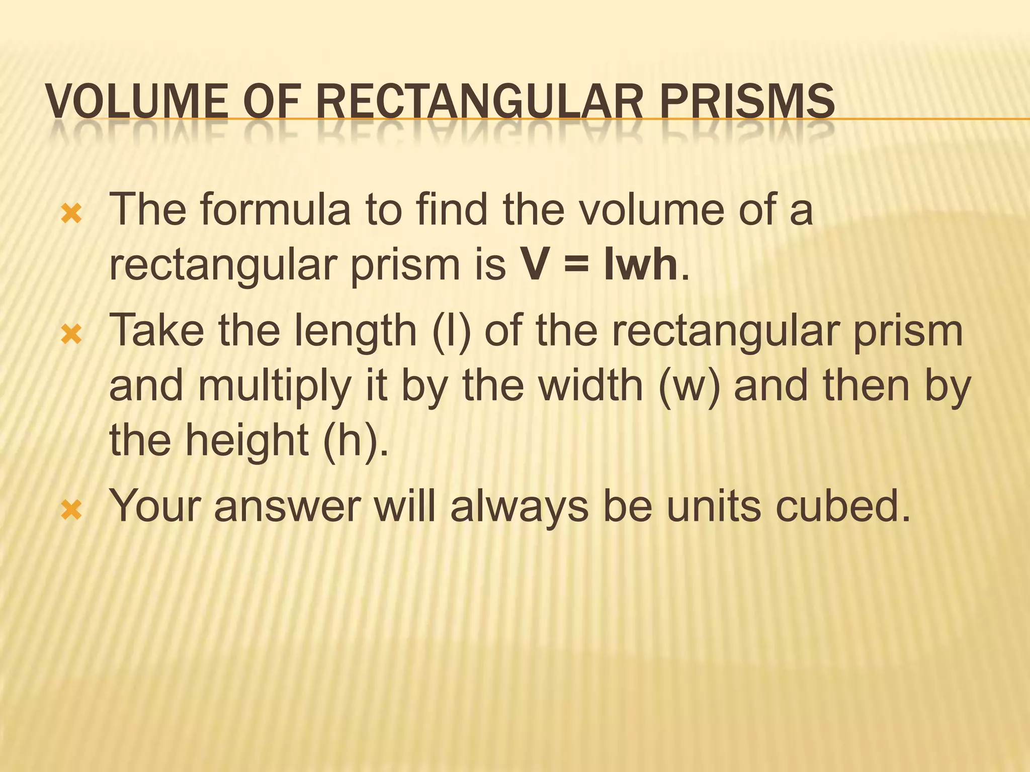 VOLUME OF RECTANGULAR PRISMS

   The formula to find the volume of a
    rectangular prism is V = lwh.
   Take the length (l) of the rectangular prism
    and multiply it by the width (w) and then by
    the height (h).
   Your answer will always be units cubed.
 