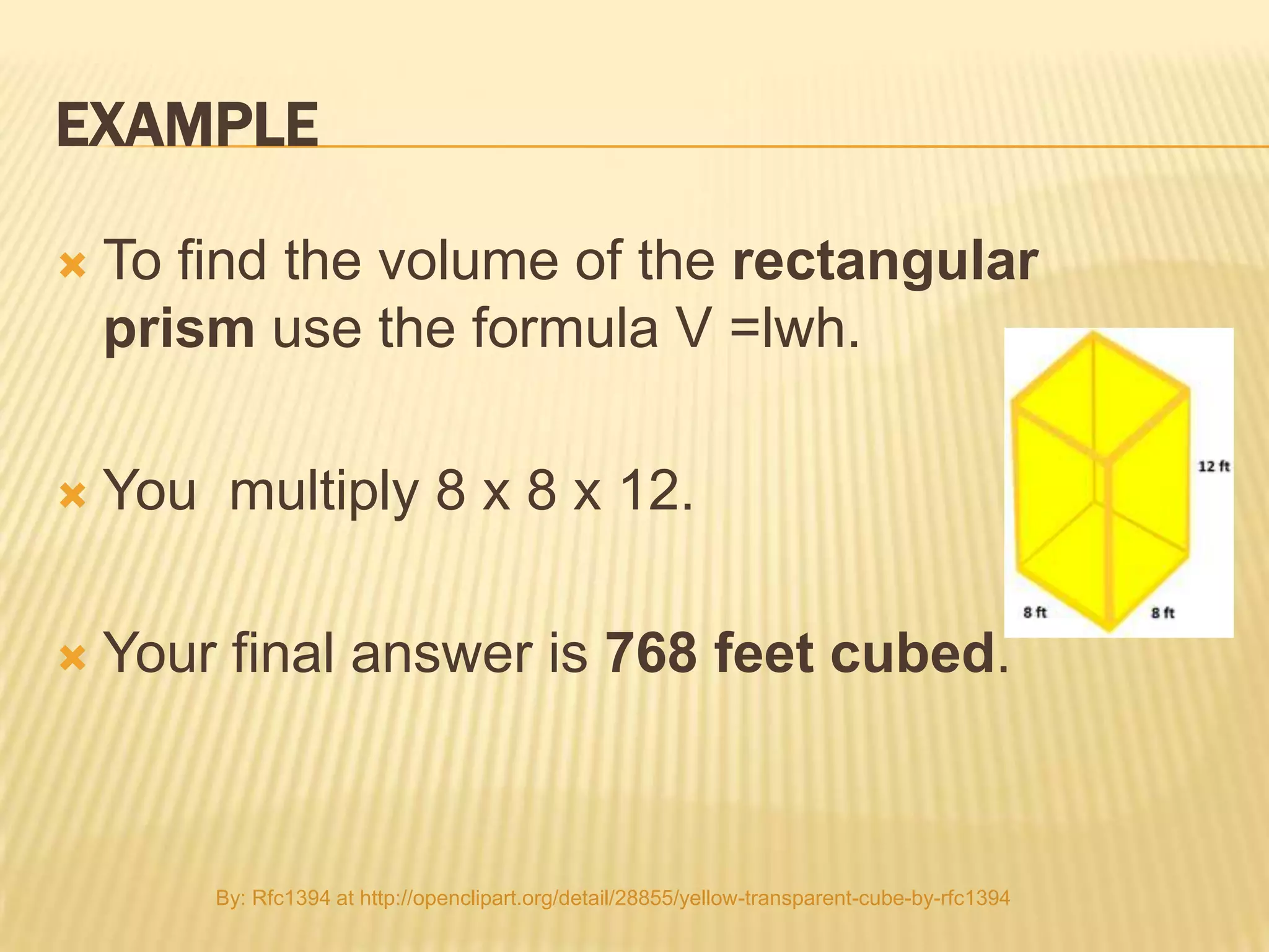 EXAMPLE

   To find the volume of the rectangular
    prism use the formula V =lwh.

   You multiply 8 x 8 x 12.

   Your final answer is 768 feet cubed.



        By: Rfc1394 at http://openclipart.org/detail/28855/yellow-transparent-cube-by-rfc1394
 