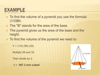 EXAMPLE
   To find the volume of a pyramid you use the formula:
    (1/3)Bh.
   The "B" stands for the area of the base.
   The pyramid gives us the area of the base and the
    height.
   To find the volume of the pyramid we need to:
     V = (1/3) (56) (32)

     Multiply 56 and 32.

     Then divide by 3.

      V = 597.3 mm cubed
 