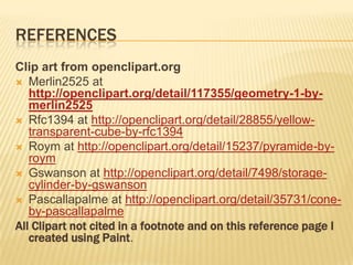 REFERENCES
Clip art from openclipart.org
 Merlin2525 at
   http://openclipart.org/detail/117355/geometry-1-by-
   merlin2525
 Rfc1394 at http://openclipart.org/detail/28855/yellow-
   transparent-cube-by-rfc1394
 Roym at http://openclipart.org/detail/15237/pyramide-by-
   roym
 Gswanson at http://openclipart.org/detail/7498/storage-
   cylinder-by-gswanson
 Pascallapalme at http://openclipart.org/detail/35731/cone-
   by-pascallapalme
All Clipart not cited in a footnote and on this reference page I
   created using Paint.
 