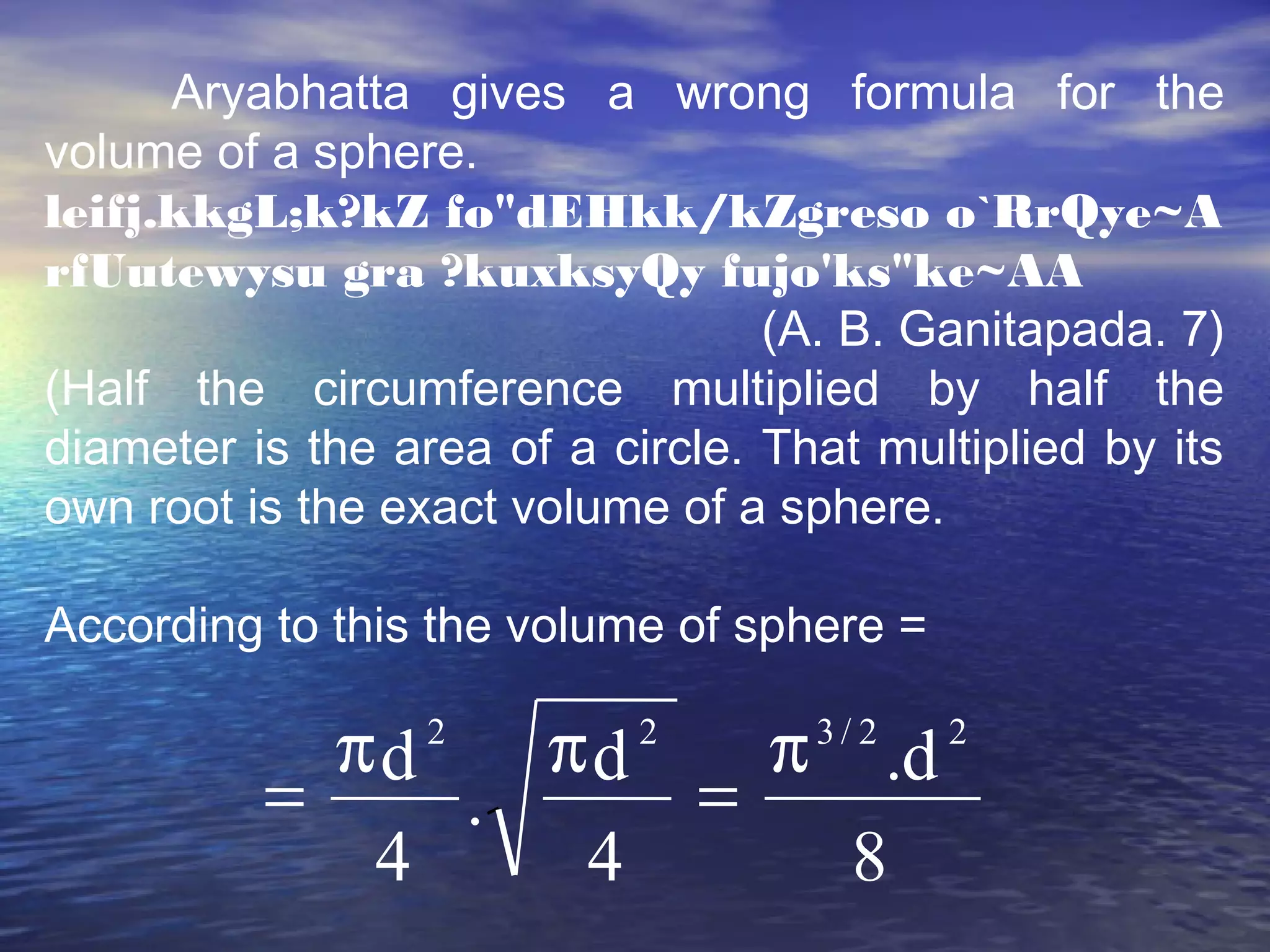 Aryabhatta gives a wrong formula for the
volume of a sphere.
leifj.kkgL;k?kZ fo"dEHkk/kZgreso o`RrQye~A
rfUutewysu gra ?kuxksyQy fujo'ks"ke~AA
(A. B. Ganitapada. 7)
(Half the circumference multiplied by half the
diameter is the area of a circle. That multiplied by its
own root is the exact volume of a sphere.
According to this the volume of sphere =
8
d.
4
d
.
4
d 22/322
π
=
ππ
=
 