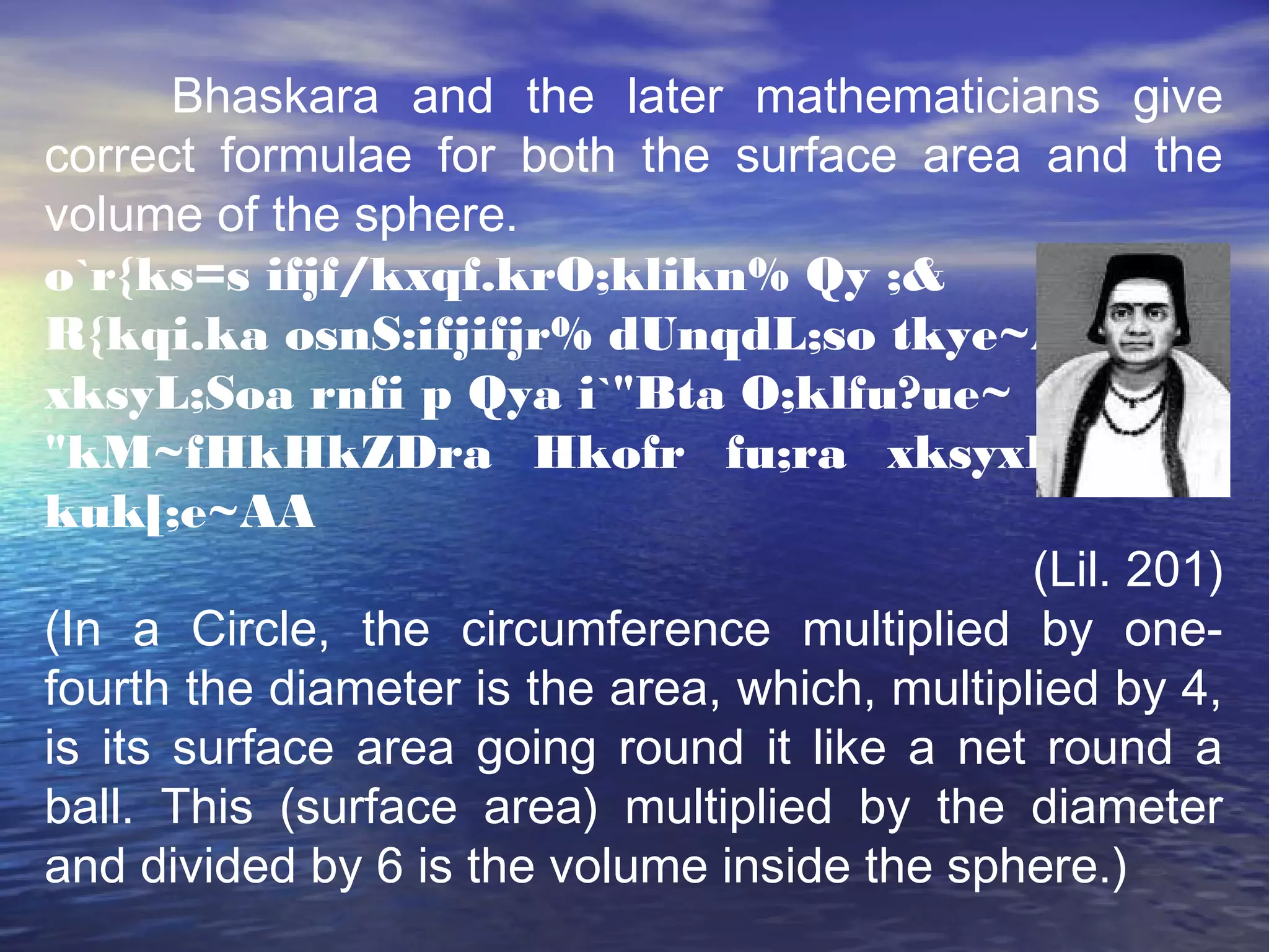 Bhaskara and the later mathematicians give
correct formulae for both the surface area and the
volume of the sphere.
o`r{ks=s ifjf/kxqf.krO;klikn% Qy ;&
R{kqi.ka osnS:ifjifjr% dUnqdL;so tkye~A
xksyL;Soa rnfi p Qya i`"Bta O;klfu?ue~
"kM~fHkHkZDra Hkofr fu;ra xksyxHksZ ?
kuk[;e~AA
(Lil. 201)
(In a Circle, the circumference multiplied by one-
fourth the diameter is the area, which, multiplied by 4,
is its surface area going round it like a net round a
ball. This (surface area) multiplied by the diameter
and divided by 6 is the volume inside the sphere.)
 