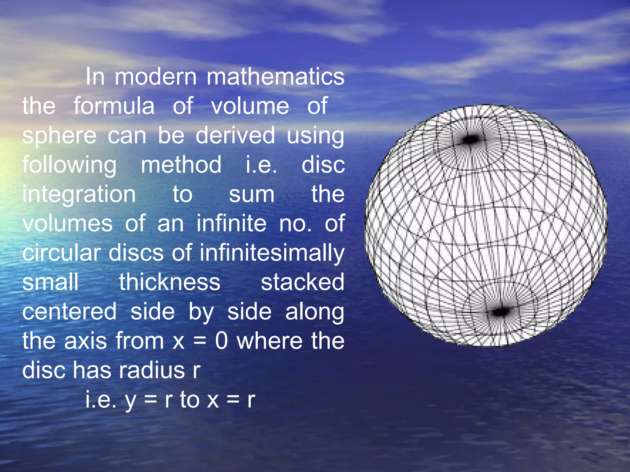In modern mathematics
the formula of volume of
sphere can be derived using
following method i.e. disc
integration to sum the
volumes of an infinite no. of
circular discs of infinitesimally
small thickness stacked
centered side by side along
the axis from x = 0 where the
disc has radius r
i.e. y = r to x = r
 