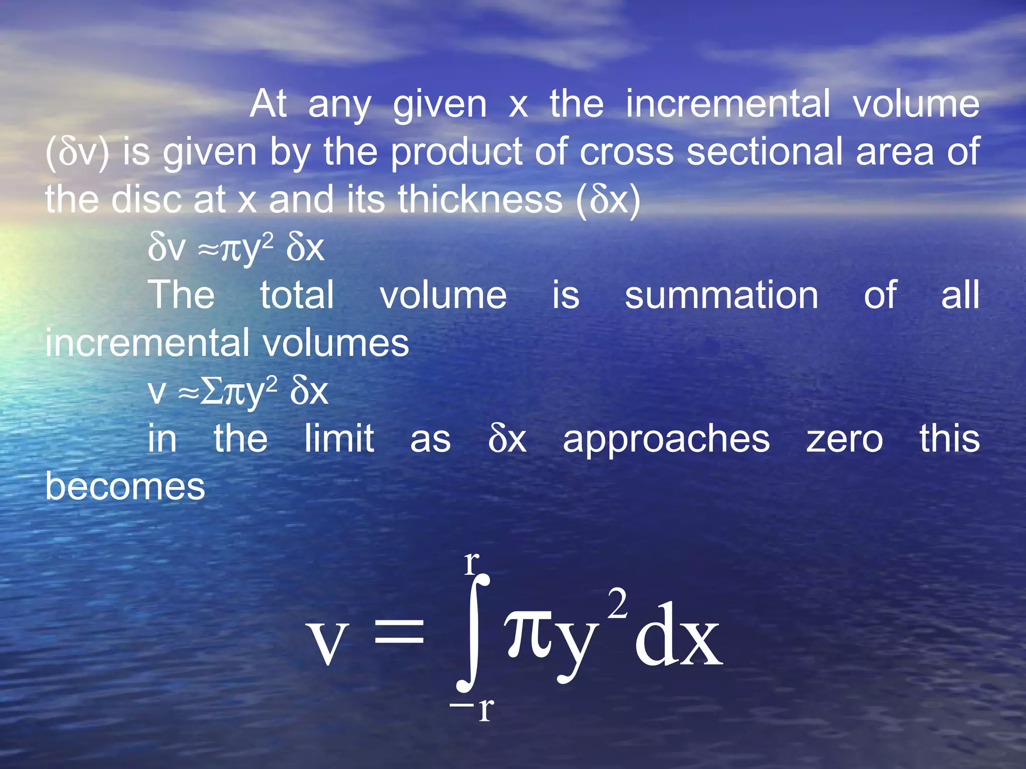 At any given x the incremental volume
(δv) is given by the product of cross sectional area of
the disc at x and its thickness (δx)
δv ≈πy2
δx
The total volume is summation of all
incremental volumes
v ≈Σπy2
δx
in the limit as δx approaches zero this
becomes
∫−
π=
r
r
2
dxyv
 