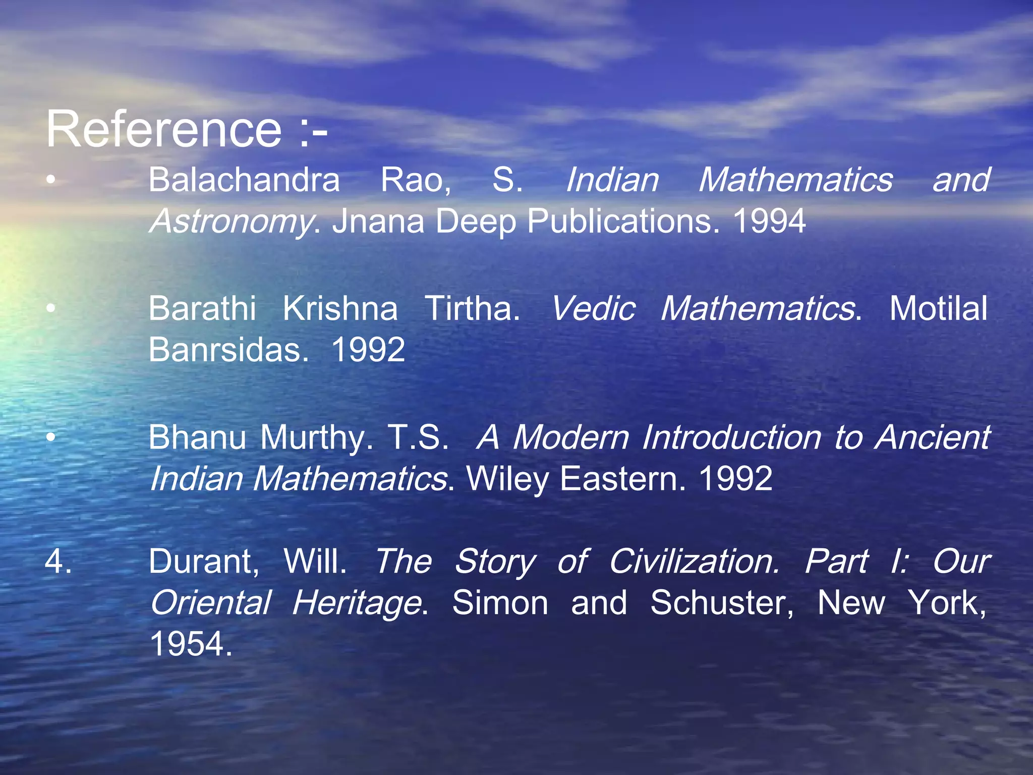 Reference :-
• Balachandra Rao, S. Indian Mathematics and
Astronomy. Jnana Deep Publications. 1994
• Barathi Krishna Tirtha. Vedic Mathematics. Motilal
Banrsidas. 1992
• Bhanu Murthy. T.S. A Modern Introduction to Ancient
Indian Mathematics. Wiley Eastern. 1992
4. Durant, Will. The Story of Civilization. Part I: Our
Oriental Heritage. Simon and Schuster, New York,
1954.
 