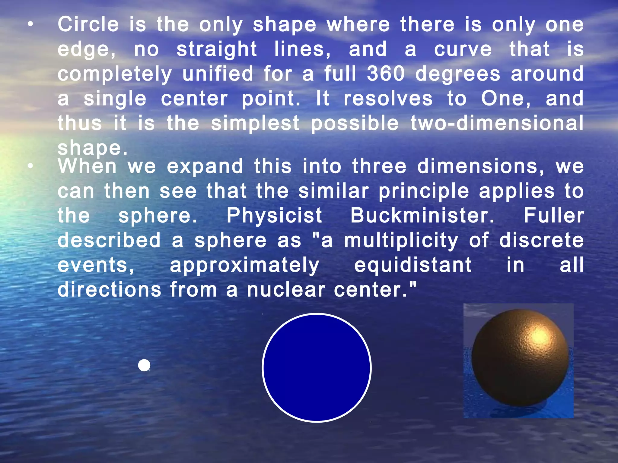 • Circle is the only shape where there is only one
edge, no straight lines, and a curve that is
completely unified for a full 360 degrees around
a single center point. It resolves to One, and
thus it is the simplest possible two-dimensional
shape.
• When we expand this into three dimensions, we
can then see that the similar principle applies to
the sphere. Physicist Buckminister. Fuller
described a sphere as "a multiplicity of discrete
events, approximately equidistant in all
directions from a nuclear center."
 