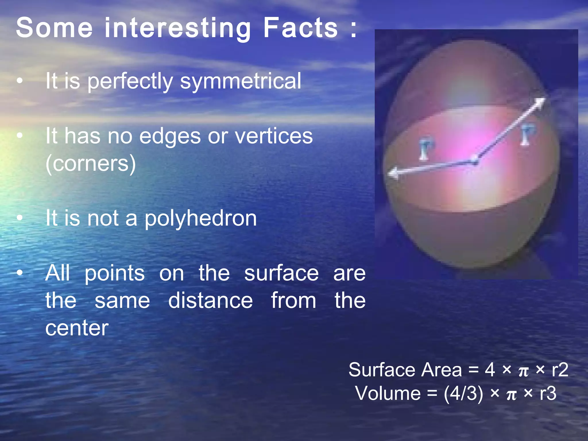 Some interesting Facts :
 
• It is perfectly symmetrical
• It has no edges or vertices
(corners)
• It is not a polyhedron
• All points on the surface are
the same distance from the
center
Surface Area = 4 × π × r2
Volume = (4/3) × π × r3
 