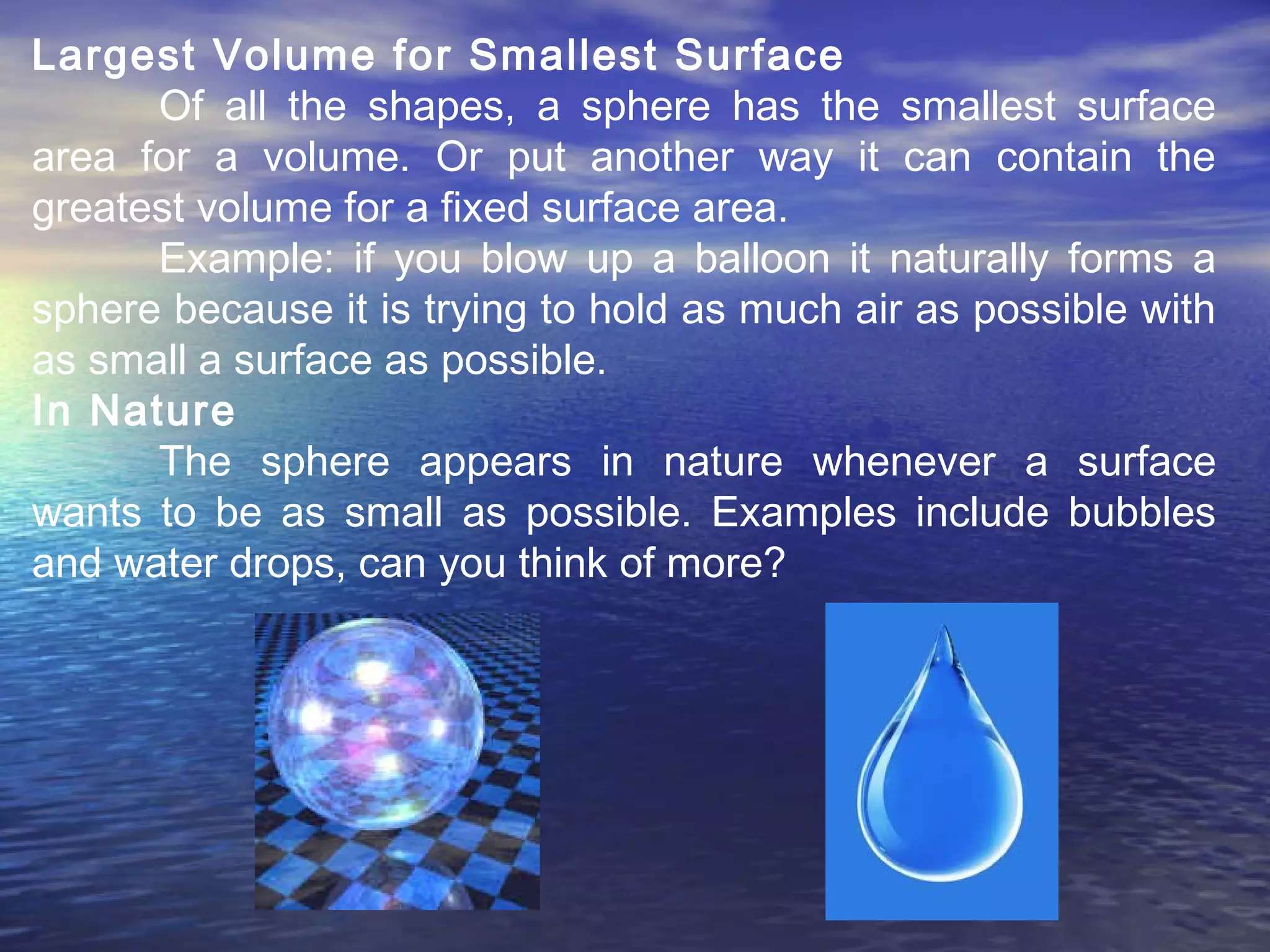 Largest Volume for Smallest Surface
Of all the shapes, a sphere has the smallest surface
area for a volume. Or put another way it can contain the
greatest volume for a fixed surface area.
Example: if you blow up a balloon it naturally forms a
sphere because it is trying to hold as much air as possible with
as small a surface as possible.
In Nature
The sphere appears in nature whenever a surface
wants to be as small as possible. Examples include bubbles
and water drops, can you think of more?
 