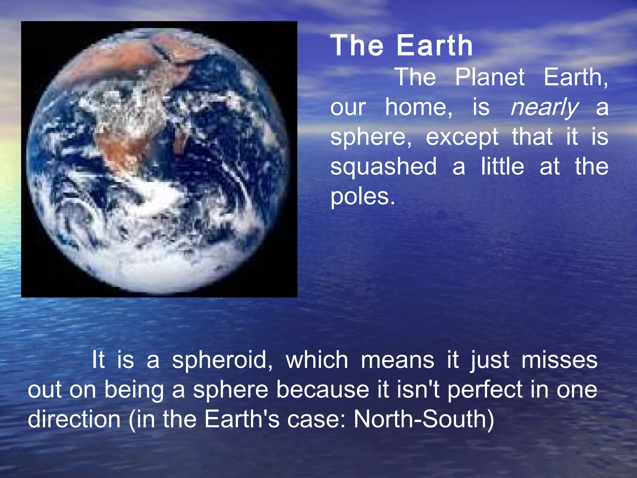 The Earth
The Planet Earth,
our home, is nearly a
sphere, except that it is
squashed a little at the
poles.
It is a spheroid, which means it just misses
out on being a sphere because it isn't perfect in one
direction (in the Earth's case: North-South)
 