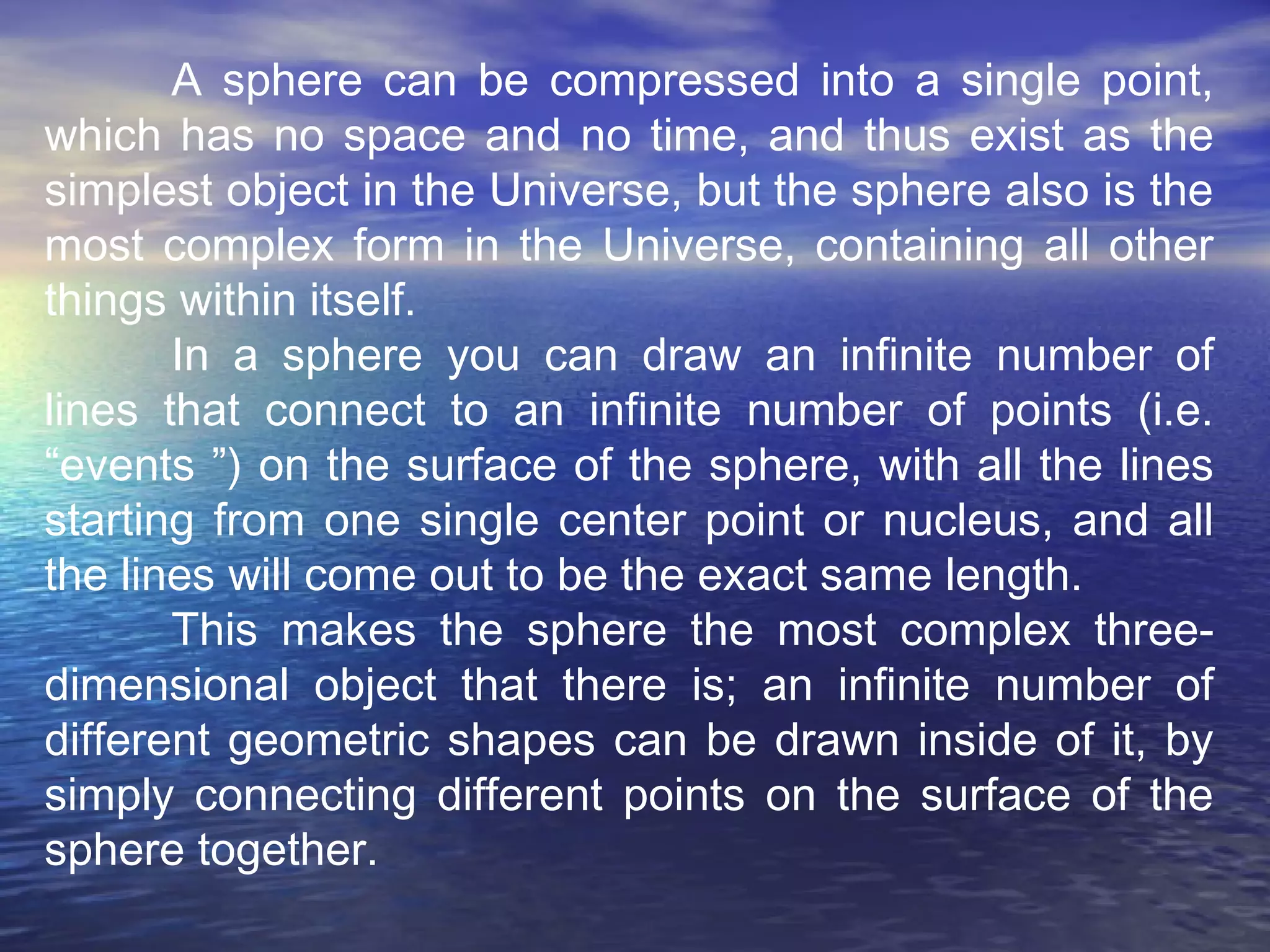 A sphere can be compressed into a single point,
which has no space and no time, and thus exist as the
simplest object in the Universe, but the sphere also is the
most complex form in the Universe, containing all other
things within itself.
In a sphere you can draw an infinite number of
lines that connect to an infinite number of points (i.e.
“events ”) on the surface of the sphere, with all the lines
starting from one single center point or nucleus, and all
the lines will come out to be the exact same length.
This makes the sphere the most complex three-
dimensional object that there is; an infinite number of
different geometric shapes can be drawn inside of it, by
simply connecting different points on the surface of the
sphere together.
 