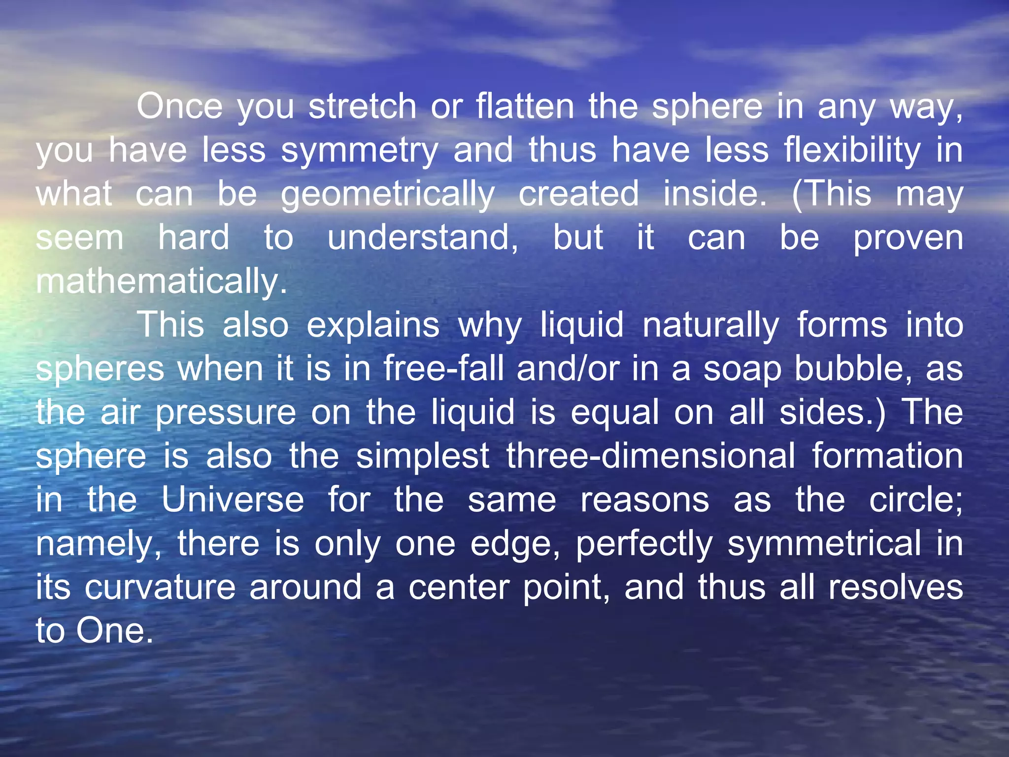 Once you stretch or flatten the sphere in any way,
you have less symmetry and thus have less flexibility in
what can be geometrically created inside. (This may
seem hard to understand, but it can be proven
mathematically.
This also explains why liquid naturally forms into
spheres when it is in free-fall and/or in a soap bubble, as
the air pressure on the liquid is equal on all sides.) The
sphere is also the simplest three-dimensional formation
in the Universe for the same reasons as the circle;
namely, there is only one edge, perfectly symmetrical in
its curvature around a center point, and thus all resolves
to One.
 