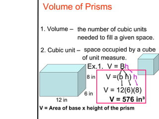 Volume of Prisms

1. Volume – the number of cubic units
            needed to fill a given space.

2. Cubic unit – space occupied by a cube
                of unit measure.
                  Ex.1. V = Bh
                  8 in  V =(b h) h

                 6 in
                         V = 12(6)(8)
      12 in                V = 576 in³
V = Area of base x height of the prism
 