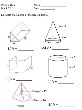 Volume Quiz                  Name:__________________
MA.7.G.2.1                   Date:___________

Calculate the volume of the figures below.



                                                    h = 12



                                                      r =4



     1.) V = _________              2.) V = _________

                                                             r=3


                                                             h=7



    3.) V = _________
                                           4.) V = _________

                                    = 15


                                   = 20
                                             5.) V = _________
 