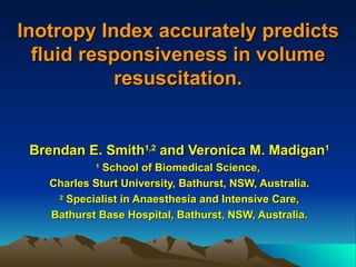 Inotropy Index accurately predictsInotropy Index accurately predicts
fluid responsiveness in volumefluid responsiveness in volume
resuscitation.resuscitation.
Brendan E. SmithBrendan E. Smith1,21,2
and Veronica M. Madiganand Veronica M. Madigan11
11
School of Biomedical Science,School of Biomedical Science,
Charles Sturt University, Bathurst, NSW, Australia.Charles Sturt University, Bathurst, NSW, Australia.
22
Specialist in Anaesthesia and Intensive Care,Specialist in Anaesthesia and Intensive Care,
Bathurst Base Hospital, Bathurst, NSW, Australia.Bathurst Base Hospital, Bathurst, NSW, Australia.
 