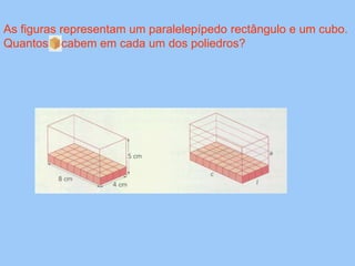 As figuras representam um paralelepípedo rectângulo e um cubo.
Quantos cabem em cada um dos poliedros?