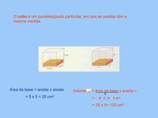 O cubo é um paralelepípedo particular, em que as arestas têm a
mesma medida.
Área da base = aresta x aresta Volume = área da base x aresta =
= 5 x 5 = 25 cm2 = a x a x a=
= 25 x 5= 125 cm3