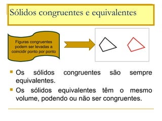  Os  sólidos  congruentes  são  sempre 
equivalentes.
 Os  sólidos  equivalentes  têm  o  mesmo 
volume, podendo ou não ser congruentes.
Sólidos congruentes e equivalentes
Figuras congruentes 
podem ser levadas a 
coincidir ponto por ponto
 