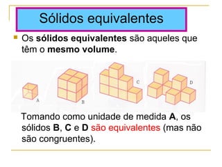  Os sólidos equivalentes são aqueles que
têm o mesmo volume.
Tomando como unidade de medida A, os
sólidos B, C e D são equivalentes (mas não
são congruentes).
Sólidos equivalentes
 