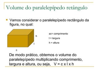 Volume do paralelepípedo retângulo
 Vamos considerar o paralelepípedo rectângulo da
figura, no qual:
h
l
c
ac= comprimento
l = largura
h = altura
De modo prático, obtemos o volume do
paralelepípedo multiplicando comprimento,
largura e altura, ou seja, V = c x l x h
 