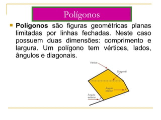  Polígonos são figuras geométricas planas
limitadas por linhas fechadas. Neste caso
possuem duas dimensões: comprimento e
largura. Um polígono tem vértices, lados,
ângulos e diagonais.
Polígonos
 