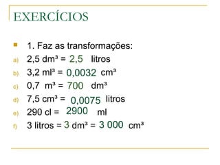 EXERCÍCIOS
 1. Faz as transformações:
a) 2,5 dm³ = litros
b) 3,2 ml³ = cm³
c) 0,7 m³ = dm³
d) 7,5 cm³ = litros
e) 290 cl = ml
f) 3 litros = dm³ = cm³
0,0032
2,5
700
0,0075
2900
3 0003
 