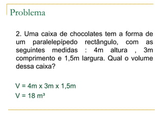 Problema
2. Uma caixa de chocolates tem a forma de
um paralelepípedo rectângulo, com as
seguintes medidas : 4m altura , 3m
comprimento e 1,5m largura. Qual o volume
dessa caixa?
V = 4m x 3m x 1,5m
V = 18 m³
 