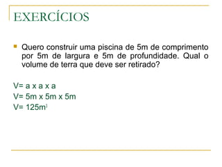 EXERCÍCIOS
 Quero construir uma piscina de 5m de comprimento
por 5m de largura e 5m de profundidade. Qual o
volume de terra que deve ser retirado?
V= a x a x a
V= 5m x 5m x 5m
V= 125m3
 