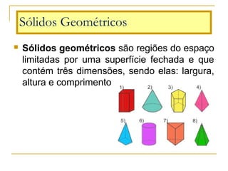  Sólidos geométricos são regiões do espaço
limitadas por uma superfície fechada e que
contém três dimensões, sendo elas: largura,
altura e comprimento.
Sólidos Geométricos
 