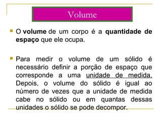  O volume de  um  corpo  é  a  quantidade de
espaço que ele ocupa.
 Para  medir  o  volume  de  um  sólido  é 
necessário  definir  a  porção  de  espaço  que 
corresponde  a  uma  unidade  de  medida. 
Depois,  o  volume  do  sólido  é  igual  ao 
número de vezes que a unidade de medida 
cabe  no  sólido  ou  em  quantas  dessas 
unidades o sólido se pode decompor.
Volume
 