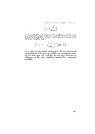 Cálculo de volúmenes: terraplenes y desmontes.
465
⎟⎟
⎠
⎞
⎜⎜
⎝
⎛
+
=
2
2
2
1
tD
D
dV D
El valor del volumen de terraplén (VT) será la suma del volumen
de la parte derecha (Vt) y el de la parte izquierda (Vt’), que cómo
sólo es de terraplén, será :
( )21
2
2
2
' '
2
1
2
1
tTd
tD
t
dVVV ttT ++⎟
⎟
⎠
⎞
⎜
⎜
⎝
⎛
+
=+=
En el caso de que ambos perfiles sean mixtos, dividiremos
longitudinalmente el tramo entre perfiles, en tantas partes como
sea necesario para poder calcular por este procedimiento los
volúmenes de las partes divididas mediante las expresiones
conocidas.
 
