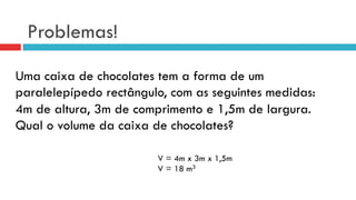 Problemas!
Uma caixa de chocolates tem a forma de um
paralelepípedo rectângulo, com as seguintes medidas:
4m de altura, 3m de comprimento e 1,5m de largura.
Qual o volume da caixa de chocolates?
V = 4m x 3m x 1,5m
V = 18 m3
 