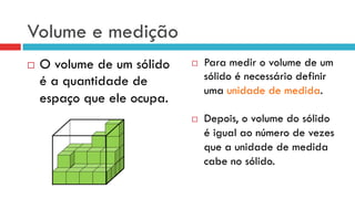 Volume e medição
¨  O volume de um sólido
é a quantidade de
espaço que ele ocupa.
¨  Para medir o volume de um
sólido é necessário definir
uma unidade de medida.
¨  Depois, o volume do sólido
é igual ao número de vezes
que a unidade de medida
cabe no sólido.
 