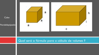 Qual será a fórmula para o cálculo de volumes ?
Cubo
Paralelepípedo
 