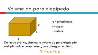 Volume do paralelepípedo
De modo prático, obtemos o volume do paralelepípedo
multiplicando o comprimento, com a largura e altura.
V = c x l x a
c
a
a
 
