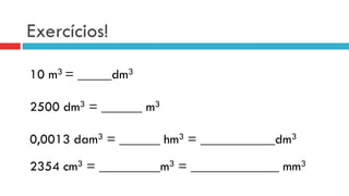 Exercícios!
10 m3 = _____dm3
2500 dm3 = ______ m3
0,0013 dam3 = ______ hm3 = ___________dm3
2354 cm3 = _________m3 = _____________ mm3
 