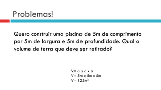 Problemas!
Quero construir uma piscina de 5m de comprimento
por 5m de largura e 5m de profundidade. Qual o
volume de terra que deve ser retirado?
V= a x a x a
V= 5m x 5m x 5m
V= 125m3
 