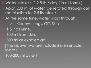 Water intake :- 2-2.5 lts / day ( in all forms ) Appr. 200 ml of water  generated through cell metabolism for 2.5 lts intake At the same time, water is lost through: ->  Kidneys, lungs, GIT, Skin 1.5 lt as urine, 600 ml from skin, 300 ml as exhaled air ( the above two are included in insensible losses) 100-200 ml by GIT 