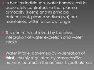 In healthy individuals, water homeostasis is accurately controlled, so that plasma osmolality (Posm) and its principal determinant, plasma sodium (Na) are maintained within a narrow range This control is achieved by the close integration of water excretion and water intake Water intake  governed by -> sensation of  thirst ,  mainly regulated by  osmosensitive neurons  located in the  anterior hypothalamus 