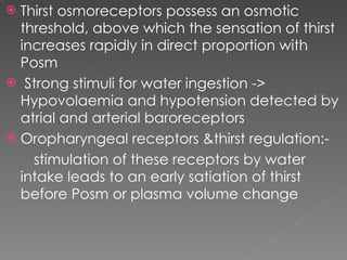 Thirst osmoreceptors possess an osmotic threshold, above which the sensation of thirst increases rapidly in direct proportion with Posm  Strong stimuli for water ingestion -> Hypovolaemia and hypotension detected by atrial and arterial baroreceptors  Oropharyngeal receptors &thirst regulation:-  stimulation of these receptors by water intake leads to an early satiation of thirst before Posm or plasma volume change 