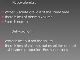 Hypovolemia : Water & solute are lost at the same time There is loss of plasma volume Posm is normal Dehydration : Water is lost but not the solute There is loss of volume, but as solutes are not lost in same proportion, Posm increases 