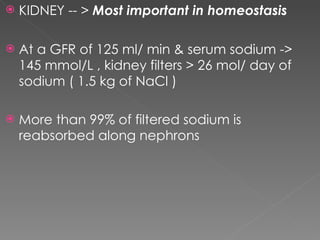 KIDNEY -- >  Most important in homeostasis At a GFR of 125 ml/ min & serum sodium -> 145 mmol/L , kidney filters > 26 mol/ day of sodium ( 1.5 kg of NaCl ) More than 99% of filtered sodium is reabsorbed along nephrons 